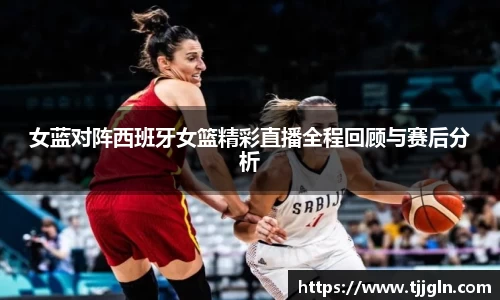 女蓝对阵西班牙女篮精彩直播全程回顾与赛后分析