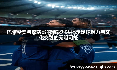 巴黎圣曼与摩洛哥的精彩对决揭示足球魅力与文化交融的无限可能